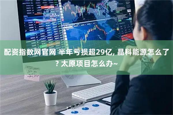 配资指数网官网 半年亏损超29亿, 晶科能源怎么了? 太原项目怎么办~
