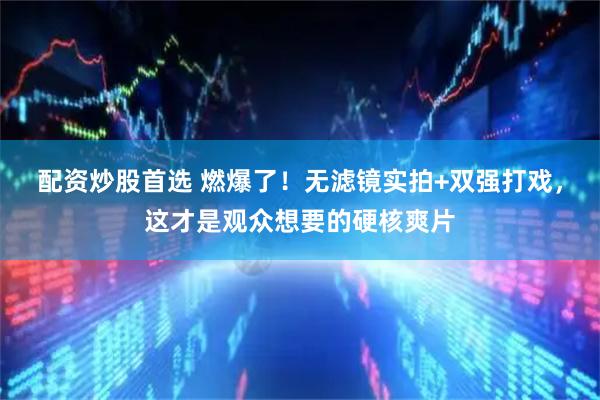 配资炒股首选 燃爆了！无滤镜实拍+双强打戏，这才是观众想要的硬核爽片