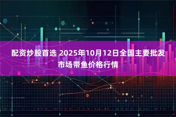 配资炒股首选 2025年10月12日全国主要批发市场带鱼价格行情