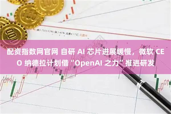 配资指数网官网 自研 AI 芯片进展缓慢，微软 CEO 纳德拉计划借“OpenAI 之力”推进研发