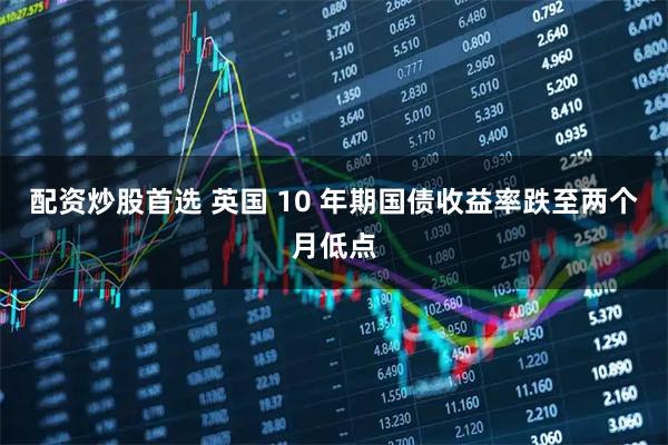 配资炒股首选 英国 10 年期国债收益率跌至两个月低点