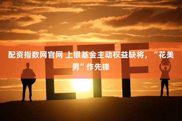 配资指数网官网 上银基金主动权益缺将，“花美男”作先锋