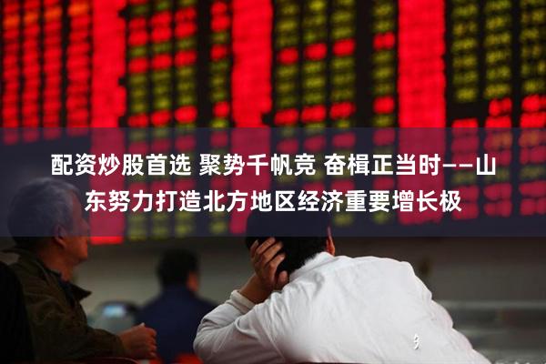 配资炒股首选 聚势千帆竞 奋楫正当时——山东努力打造北方地区经济重要增长极