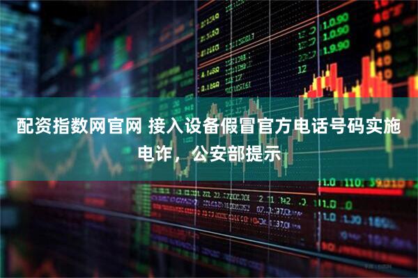配资指数网官网 接入设备假冒官方电话号码实施电诈，公安部提示