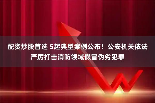 配资炒股首选 5起典型案例公布！公安机关依法严厉打击消防领域假冒伪劣犯罪