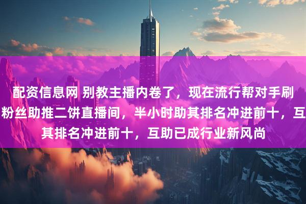 配资信息网 别教主播内卷了，现在流行帮对手刷火箭，王莉带头引粉丝助推二饼直播间，半小时助其排名冲进前十，互助已成行业新风尚