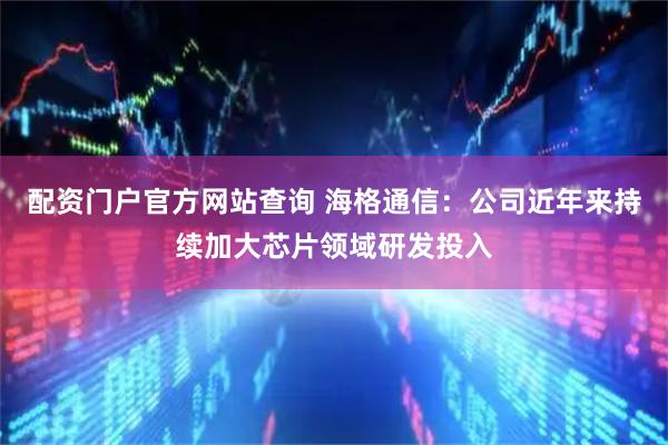 配资门户官方网站查询 海格通信：公司近年来持续加大芯片领域研发投入