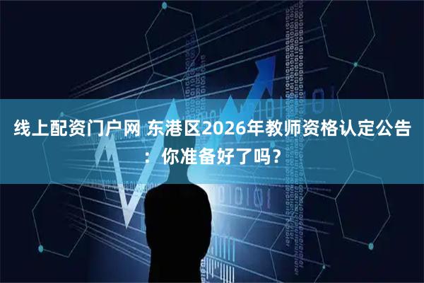 线上配资门户网 东港区2026年教师资格认定公告：你准备好了吗？