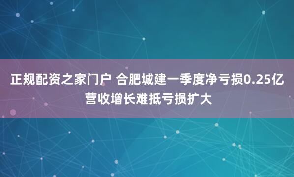 正规配资之家门户 合肥城建一季度净亏损0.25亿 营收增长难抵亏损扩大