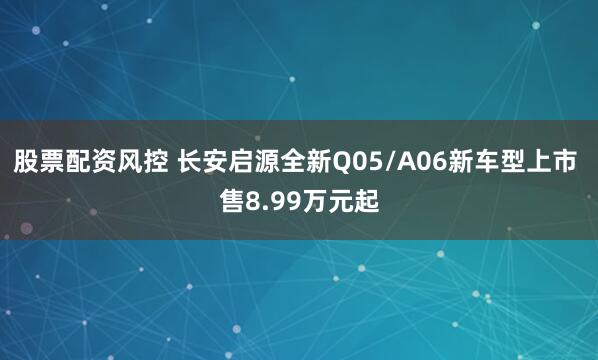 股票配资风控 长安启源全新Q05/A06新车型上市 售8.99万元起