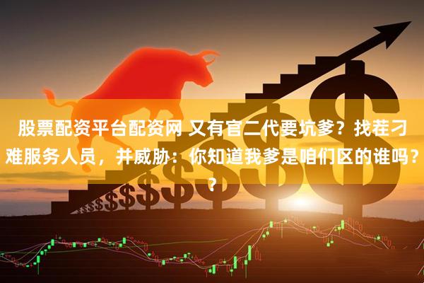股票配资平台配资网 又有官二代要坑爹？找茬刁难服务人员，并威胁：你知道我爹是咱们区的谁吗？