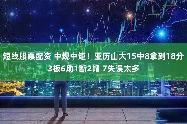 短线股票配资 中规中矩！亚历山大15中8拿到18分3板6助1断2帽 7失误太多