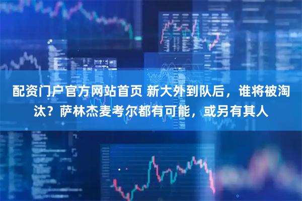 配资门户官方网站首页 新大外到队后，谁将被淘汰？萨林杰麦考尔都有可能，或另有其人