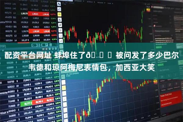 配资平台网址 蚌埠住了😂被问发了多少巴尔韦德和琼阿梅尼表情包，加西亚大笑