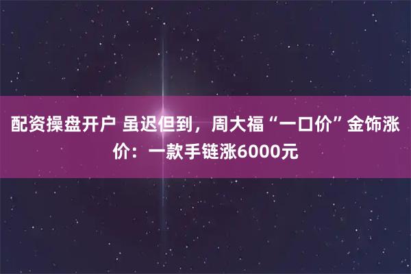 配资操盘开户 虽迟但到,周大福“一口价”金饰涨价:一款手链涨6000元