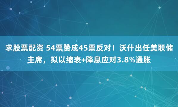 求股票配资 54票赞成45票反对！沃什出任美联储主席，拟以缩表+降息应对3.8%通胀
