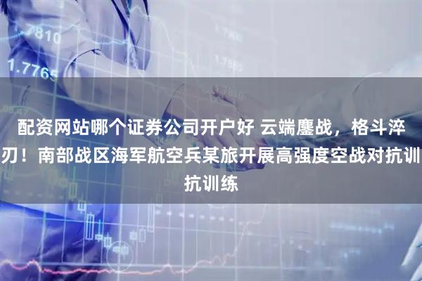 配资网站哪个证券公司开户好 云端鏖战，格斗淬利刃！南部战区海军航空兵某旅开展高强度空战对抗训练