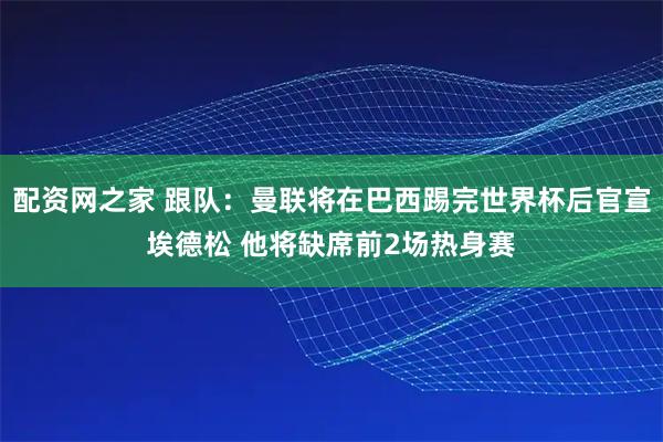 配资网之家 跟队：曼联将在巴西踢完世界杯后官宣埃德松 他将缺席前2场热身赛
