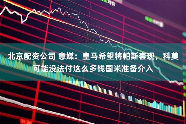 北京配资公司 意媒：皇马希望将帕斯套现，科莫可能没法付这么多钱国米准备介入