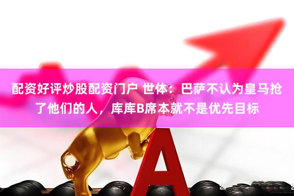 配资好评炒股配资门户 世体：巴萨不认为皇马抢了他们的人，库库B席本就不是优先目标
