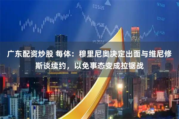 广东配资炒股 每体：穆里尼奥决定出面与维尼修斯谈续约，以免事态变成拉锯战