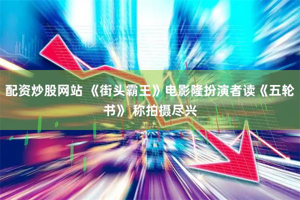 配资炒股网站 《街头霸王》电影隆扮演者读《五轮书》 称拍摄尽兴