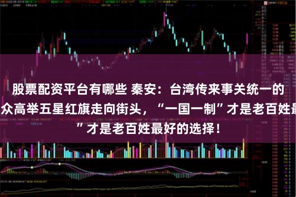 股票配资平台有哪些 秦安：台湾传来事关统一的好消息！民众高举五星红旗走向街头，“一国一制”才是老百姓最好的选择！